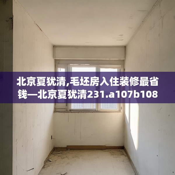 北京夏犹清,毛坯房入住装修最省钱—北京夏犹清231.a107b108c111fgy.118fhsg