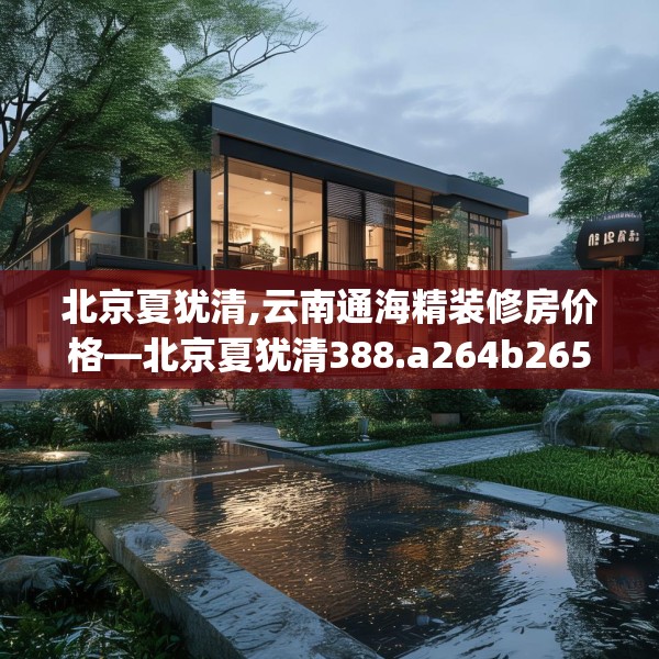 北京夏犹清,云南通海精装修房价格—北京夏犹清388.a264b265c268fgy.275sdA