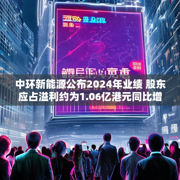中环新能源公布2024年业绩 股东应占溢利约为1.06亿港元同比增长60.42%