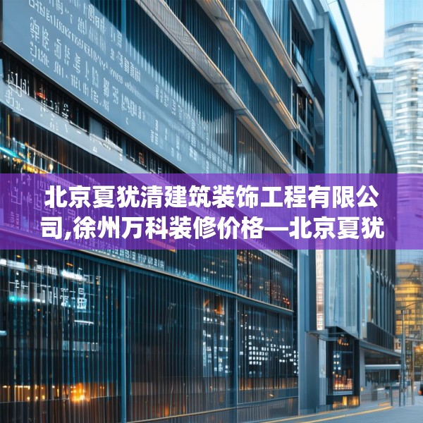 北京夏犹清建筑装饰工程有限公司,徐州万科装修价格—北京夏犹清建筑装饰工程有限公司250.a126b127c130fgy.137dewqe