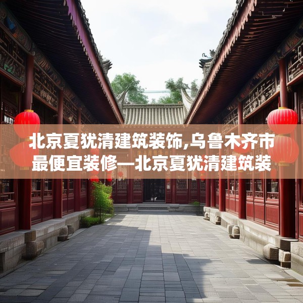 北京夏犹清建筑装饰,乌鲁木齐市最便宜装修—北京夏犹清建筑装饰520.a396b397c400fgy.407dewqe