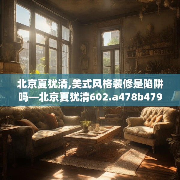 北京夏犹清,美式风格装修是陷阱吗—北京夏犹清602.a478b479c482fgy.489wew
