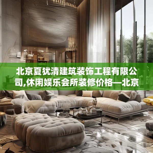 北京夏犹清建筑装饰工程有限公司,休闲娱乐会所装修价格—北京夏犹清建筑装饰工程有限公司573.a449b450c453fgy.460fhsg