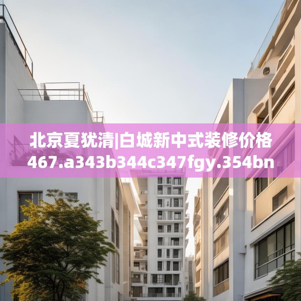 北京夏犹清|白城新中式装修价格467.a343b344c347fgy.354bnbn