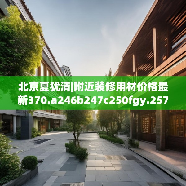 北京夏犹清|附近装修用材价格最新370.a246b247c250fgy.257sdA