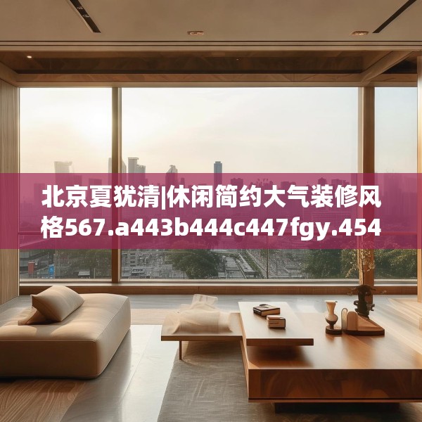北京夏犹清|休闲简约大气装修风格567.a443b444c447fgy.454fghfd