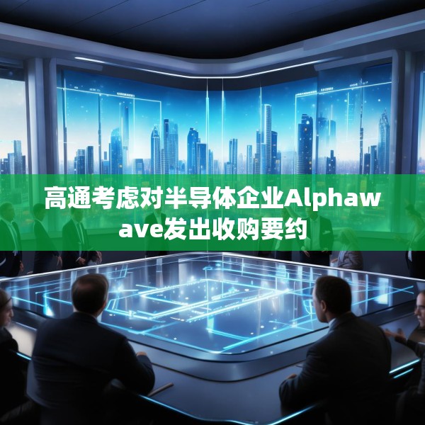 高通考虑对半导体企业Alphawave发出收购要约
