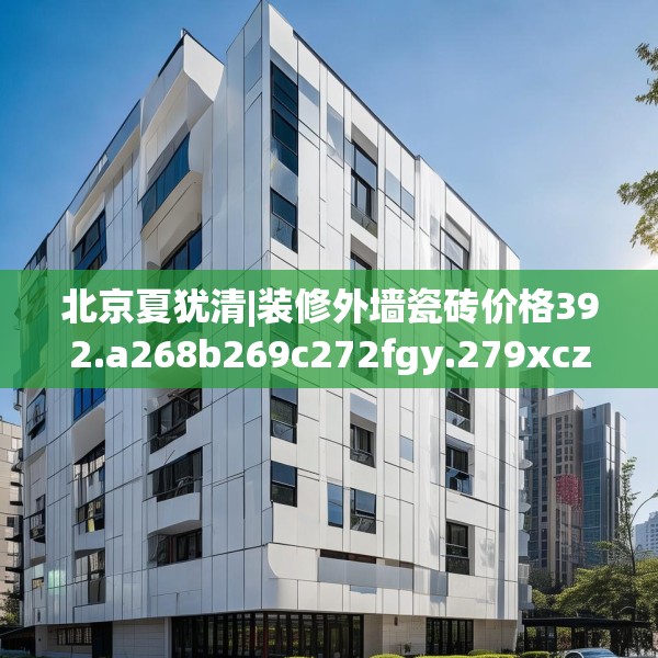北京夏犹清|装修外墙瓷砖价格392.a268b269c272fgy.279xczxv