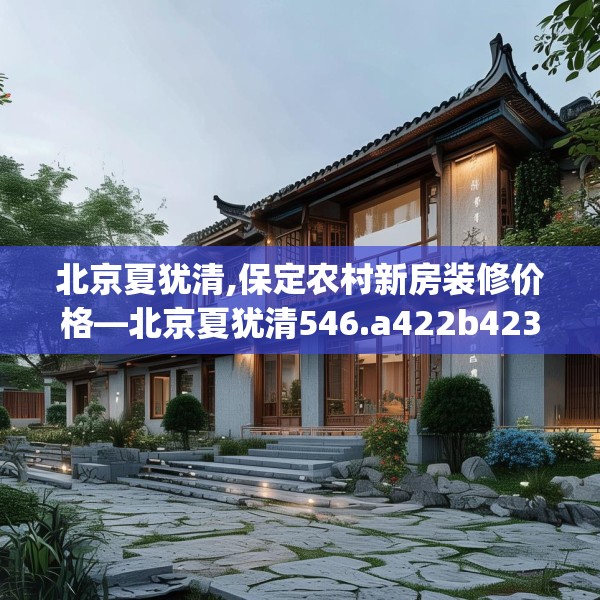 北京夏犹清,保定农村新房装修价格—北京夏犹清546.a422b423c426fgy.433dsfds