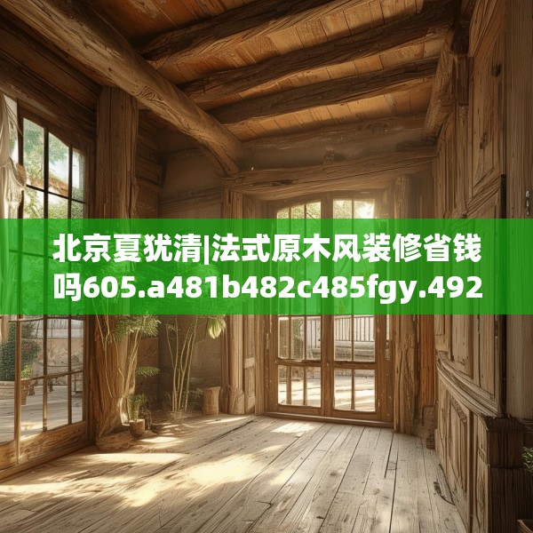 北京夏犹清|法式原木风装修省钱吗605.a481b482c485fgy.492cvcx