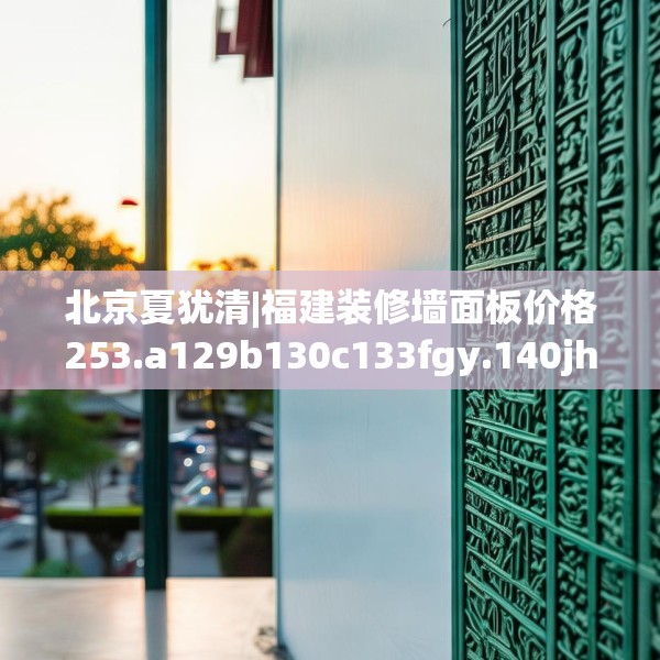 北京夏犹清|福建装修墙面板价格253.a129b130c133fgy.140jhhj