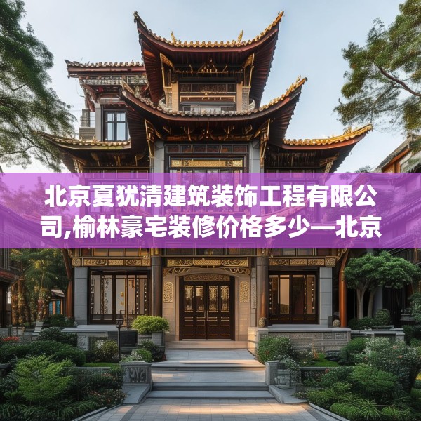 北京夏犹清建筑装饰工程有限公司,榆林豪宅装修价格多少—北京夏犹清建筑装饰工程有限公司142.a18b19c22fgy.29dewqe