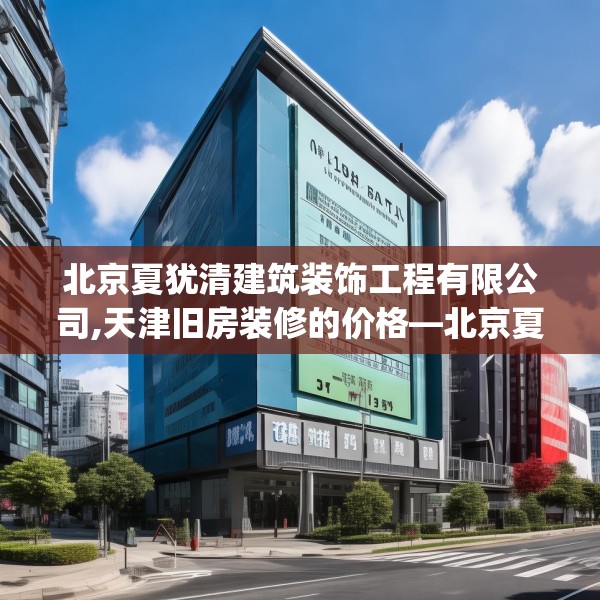 北京夏犹清建筑装饰工程有限公司,天津旧房装修的价格—北京夏犹清建筑装饰工程有限公司351.a227b228c231fgy.238fghfd