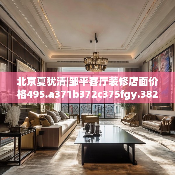 北京夏犹清|邹平客厅装修店面价格495.a371b372c375fgy.382fghfd