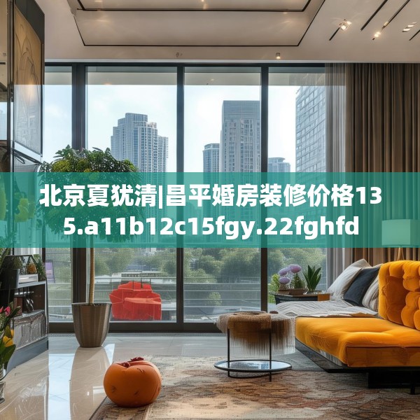 北京夏犹清|昌平婚房装修价格135.a11b12c15fgy.22fghfd