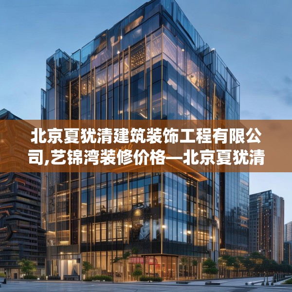 北京夏犹清建筑装饰工程有限公司,艺锦湾装修价格—北京夏犹清建筑装饰工程有限公司320.a196b197c200fgy.207xczxv
