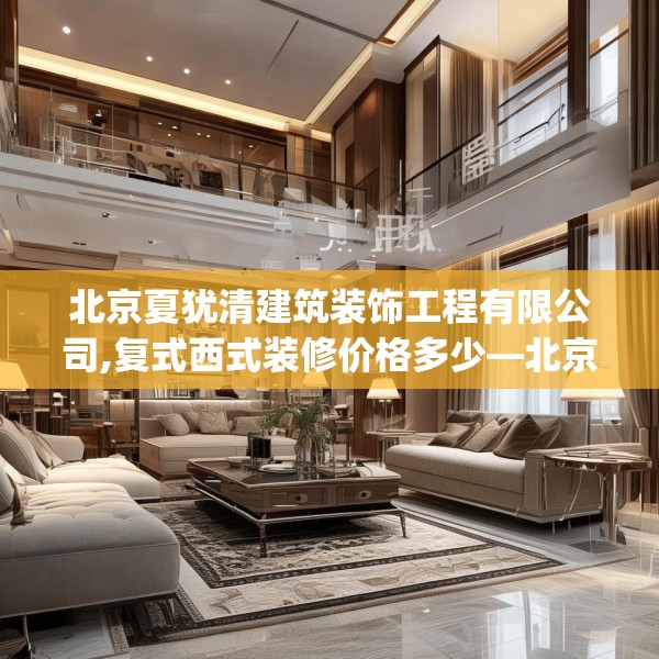 北京夏犹清建筑装饰工程有限公司,复式西式装修价格多少—北京夏犹清建筑装饰工程有限公司568.a444b445c448fgy.455sdA