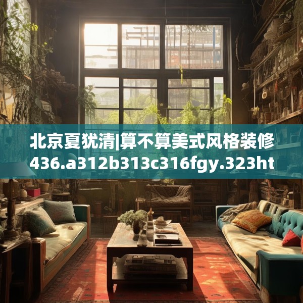 北京夏犹清|算不算美式风格装修436.a312b313c316fgy.323htyj