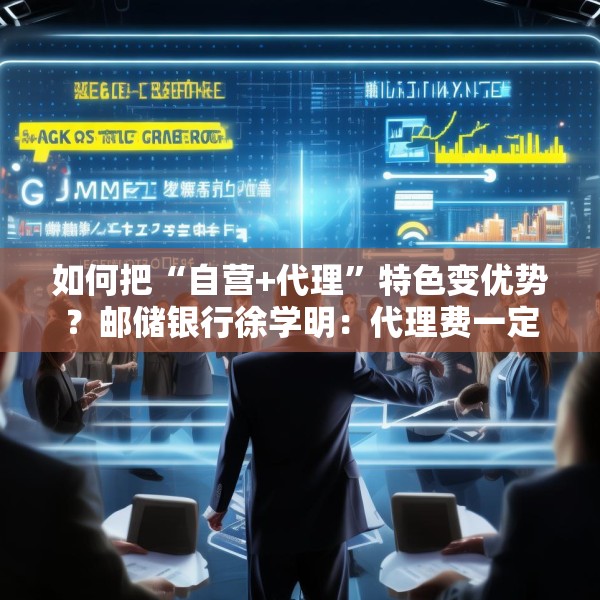 如何把“自营+代理”特色变优势？邮储银行徐学明：代理费一定要坚持市场化原则