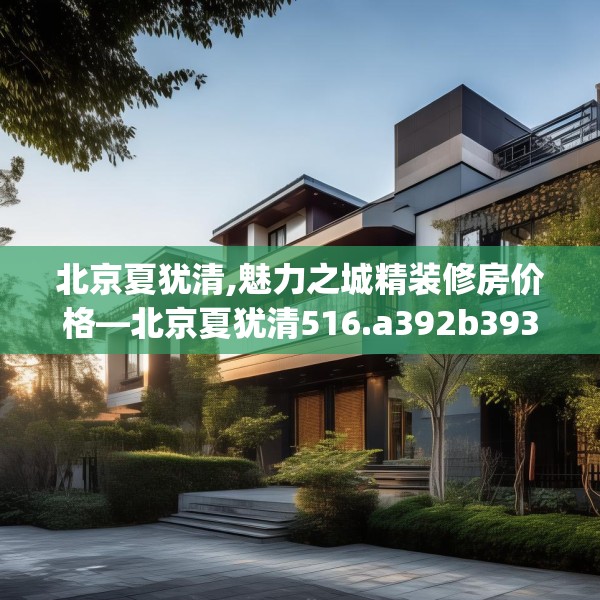 北京夏犹清,魅力之城精装修房价格—北京夏犹清516.a392b393c396fgy.403lkjl