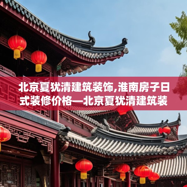 北京夏犹清建筑装饰,淮南房子日式装修价格—北京夏犹清建筑装饰463.a339b340c343fgy.350poiy
