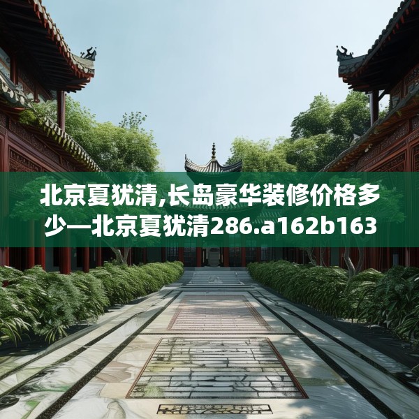 北京夏犹清,长岛豪华装修价格多少—北京夏犹清286.a162b163c166fgy.173dewqe