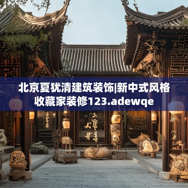 北京夏犹清建筑装饰|新中式风格收藏家装修123.adewqe