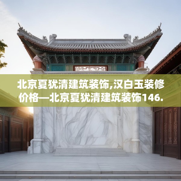 北京夏犹清建筑装饰,汉白玉装修价格—北京夏犹清建筑装饰146.a22b23c26fgy.3376683