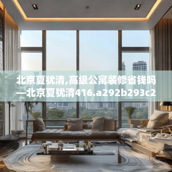 北京夏犹清,高级公寓装修省钱吗—北京夏犹清416.a292b293c296fgy.30376668