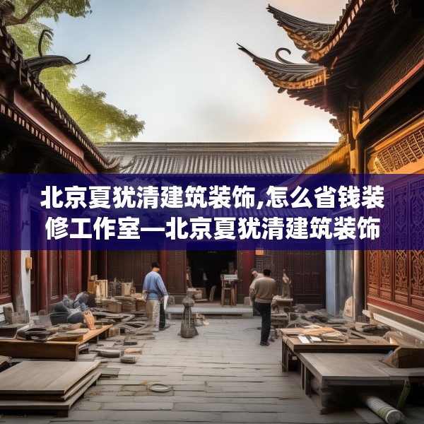 北京夏犹清建筑装饰,怎么省钱装修工作室—北京夏犹清建筑装饰297.a173b174c177fgy.184fghfd
