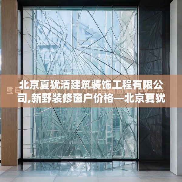 北京夏犹清建筑装饰工程有限公司,新野装修窗户价格—北京夏犹清建筑装饰工程有限公司316.a192b193c196fgy.203sdA