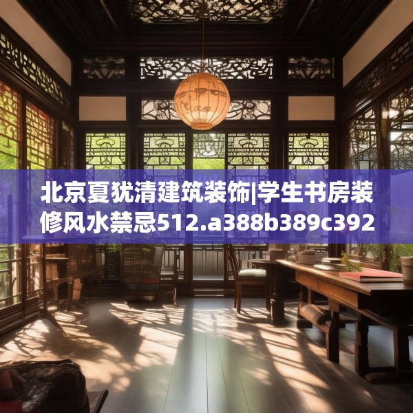北京夏犹清建筑装饰|学生书房装修风水禁忌512.a388b389c392fgy.399wew