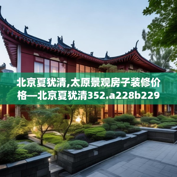 北京夏犹清,太原景观房子装修价格—北京夏犹清352.a228b229c232fgy.239sdA