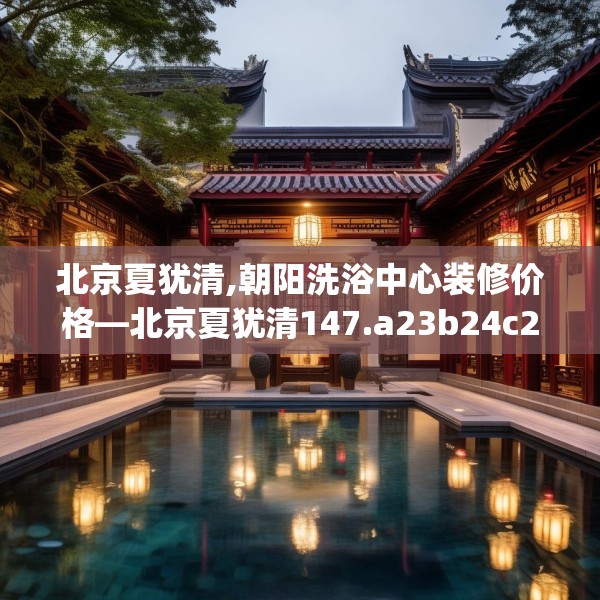 北京夏犹清,朝阳洗浴中心装修价格—北京夏犹清147.a23b24c27fgy.34uyk