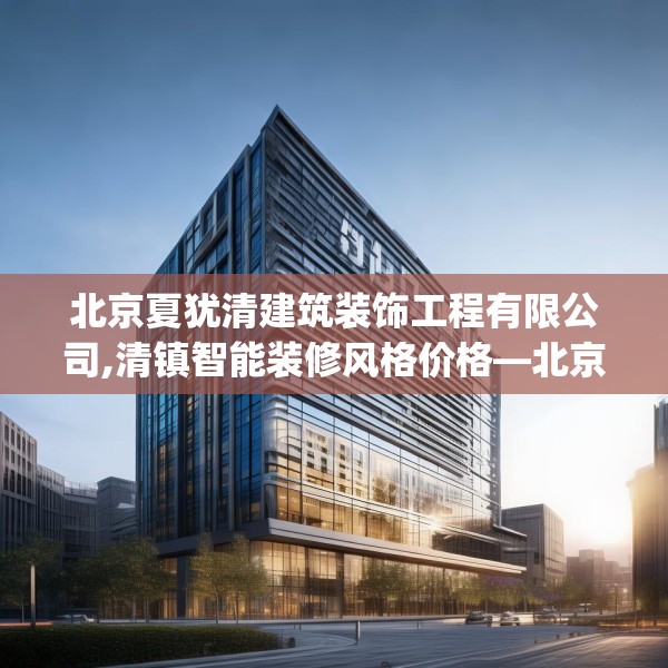 北京夏犹清建筑装饰工程有限公司,清镇智能装修风格价格—北京夏犹清建筑装饰工程有限公司504.a380b381c384fgy.391nbn