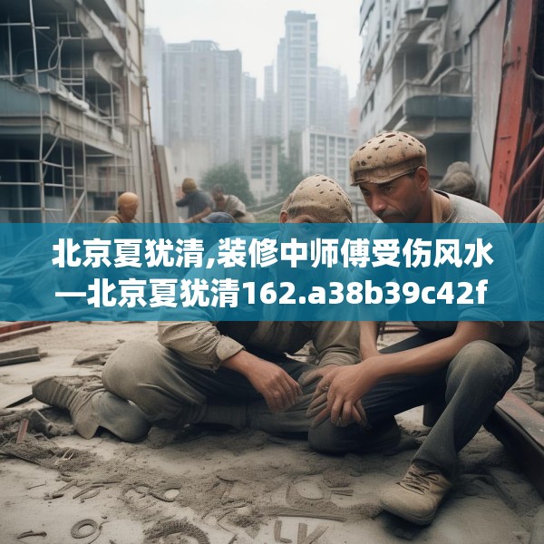 北京夏犹清,装修中师傅受伤风水—北京夏犹清162.a38b39c42fgy.49nbn