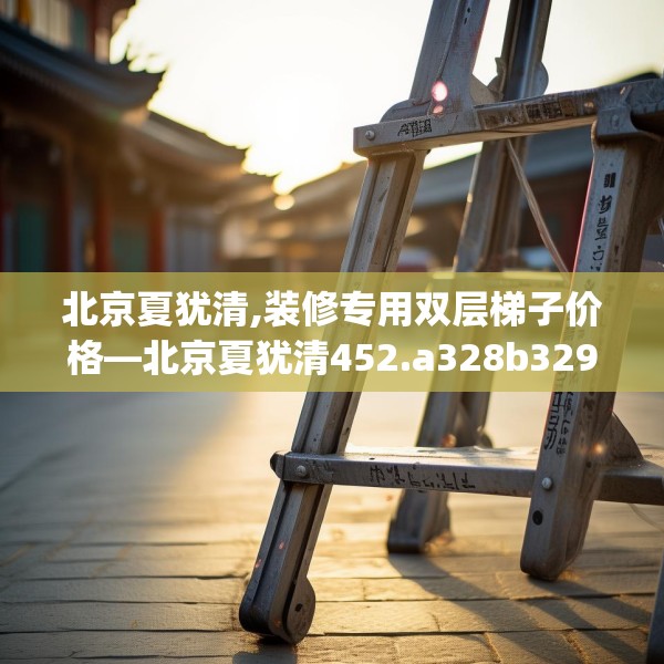 北京夏犹清,装修专用双层梯子价格—北京夏犹清452.a328b329c332fgy.33976666