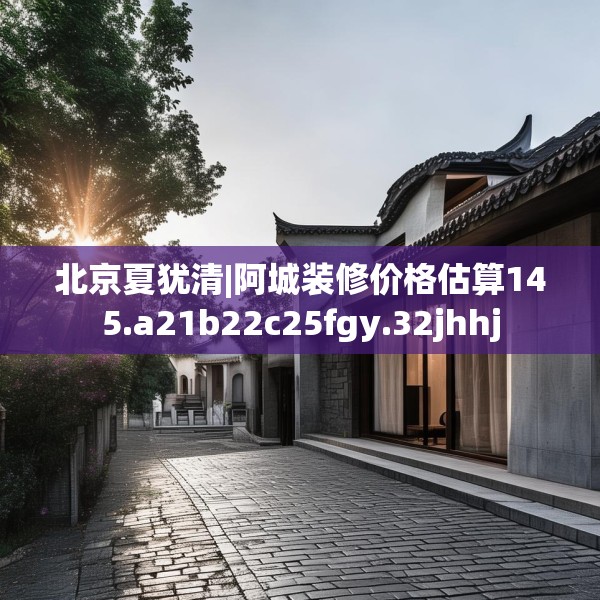 北京夏犹清|阿城装修价格估算145.a21b22c25fgy.32jhhj