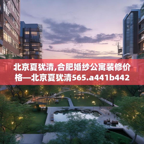 北京夏犹清,合肥婚纱公寓装修价格—北京夏犹清565.a441b442c445fgy.452fdsfds