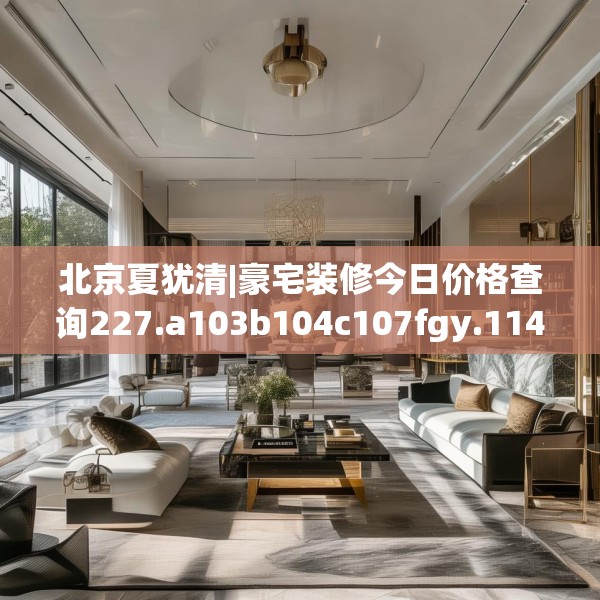 北京夏犹清|豪宅装修今日价格查询227.a103b104c107fgy.114cvcx