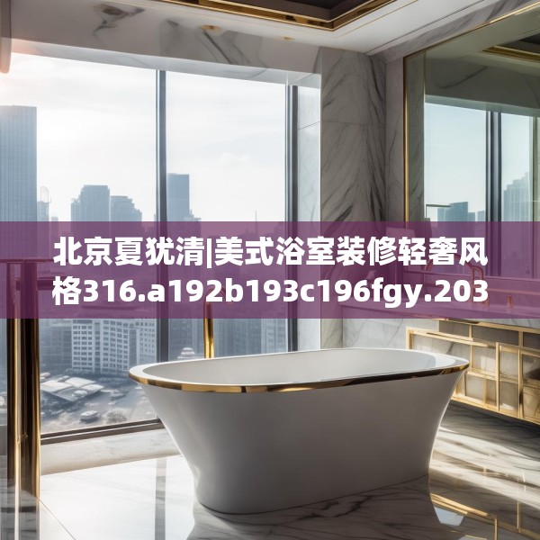北京夏犹清|美式浴室装修轻奢风格316.a192b193c196fgy.203sdA