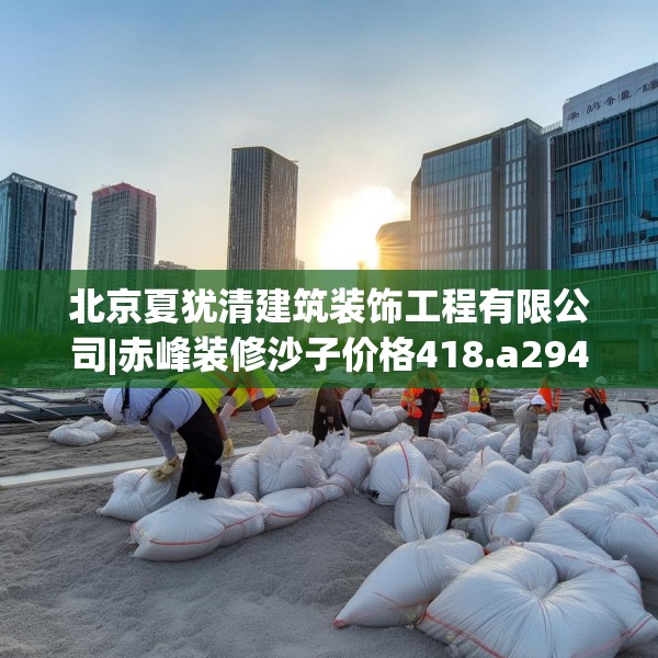 北京夏犹清建筑装饰工程有限公司|赤峰装修沙子价格418.a294b295c298fgy.305htyj