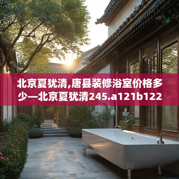 北京夏犹清,唐县装修浴室价格多少—北京夏犹清245.a121b122c125fgy.132cvcx