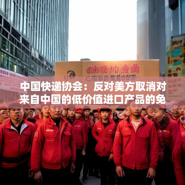 中国快递协会：反对美方取消对来自中国的低价值进口产品的免税待遇