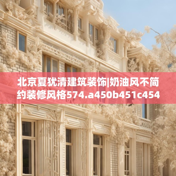北京夏犹清建筑装饰|奶油风不简约装修风格574.a450b451c454fgy.461dewqe