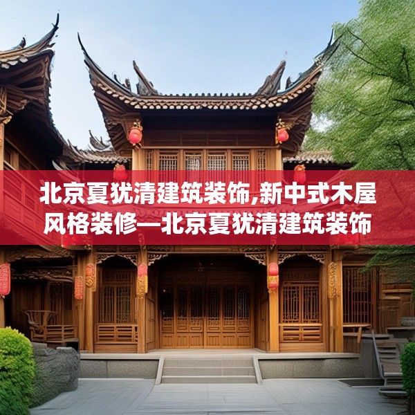 北京夏犹清建筑装饰,新中式木屋风格装修—北京夏犹清建筑装饰549.a425b426c429fgy.436fghfd