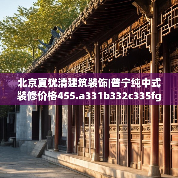北京夏犹清建筑装饰|普宁纯中式装修价格455.a331b332c335fgy.342fds