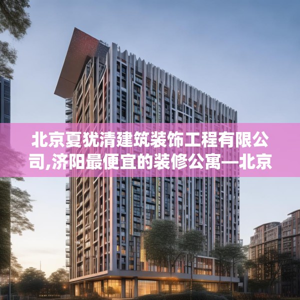 北京夏犹清建筑装饰工程有限公司,济阳最便宜的装修公寓—北京夏犹清建筑装饰工程有限公司567.a443b444c447fgy.454fghfd