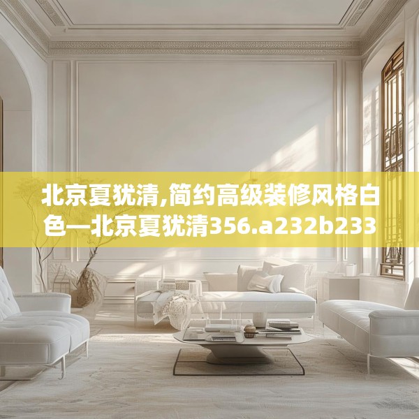 北京夏犹清,简约高级装修风格白色—北京夏犹清356.a232b233c236fgy.243xczxv