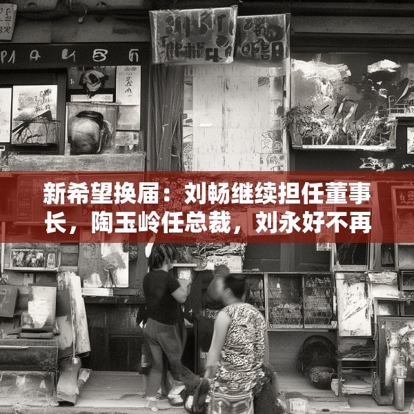 新希望换届：刘畅继续担任董事长，陶玉岭任总裁，刘永好不再担任董事